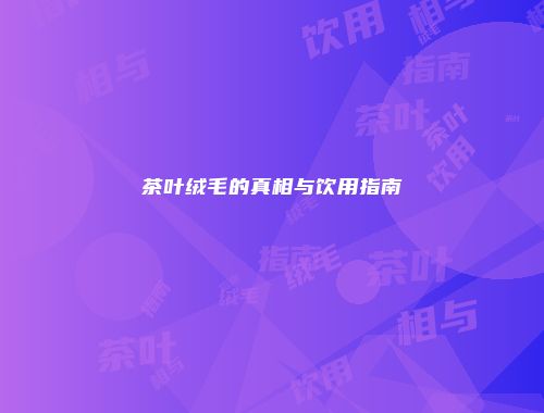 茶叶绒毛的真相与饮用指南