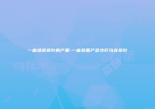 一亩绿茶茶叶的产量-一亩茶园产多少斤乌龙茶叶