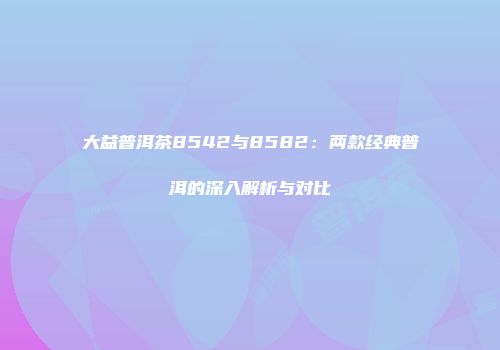 大益普洱茶8542与8582：两款经典普洱的深入解析与对比