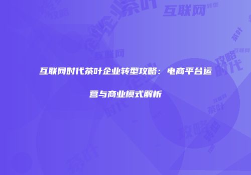 互联网时代茶叶企业转型攻略：电商平台运营与商业模式解析