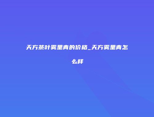 天方茶叶雾里青的价格_天方雾里青怎么样