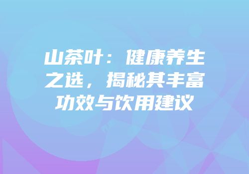 山茶叶：健康养生之选，揭秘其丰富功效与饮用建议