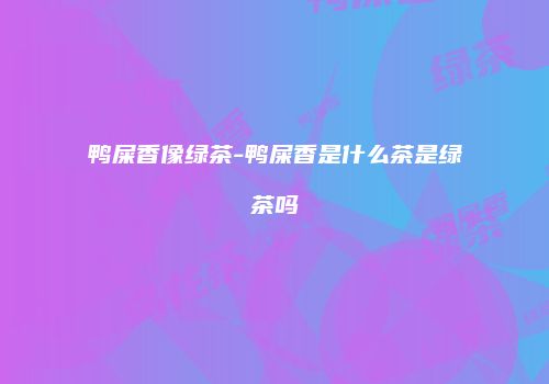 鸭屎香像绿茶-鸭屎香是什么茶是绿茶吗