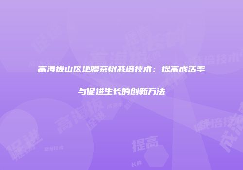 高海拔山区地膜茶树栽培技术：提高成活率与促进生长的创新方法