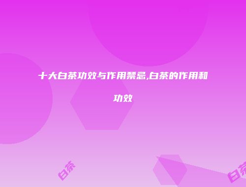 十大白茶功效与作用禁忌,白茶的作用和功效