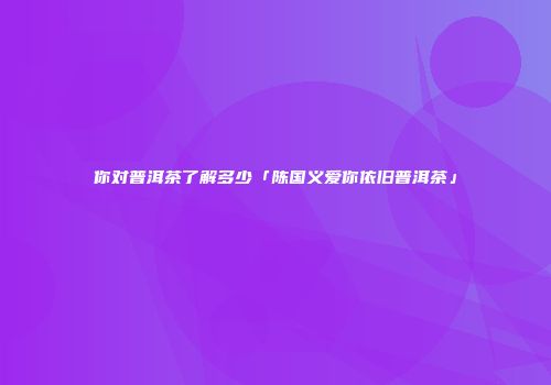 你对普洱茶了解多少「陈国义爱你依旧普洱茶」