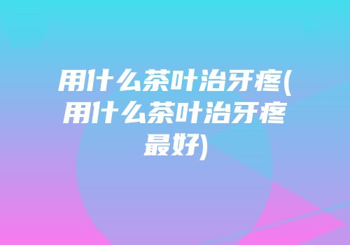 用什么茶叶治牙疼(用什么茶叶治牙疼最好)