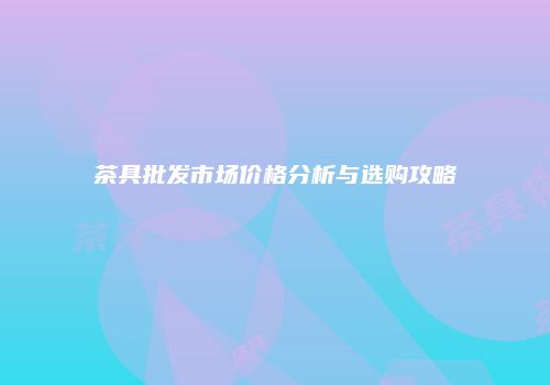 茶具批发市场价格分析与选购攻略