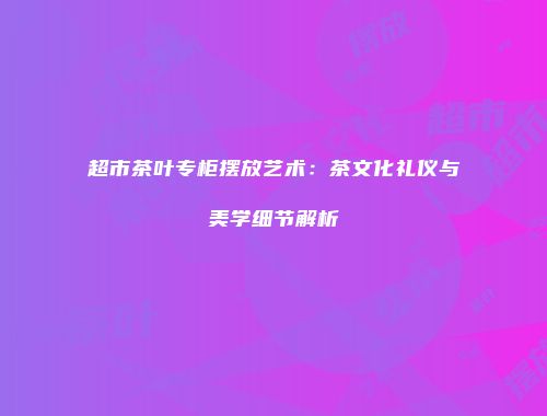 超市茶叶专柜摆放艺术：茶文化礼仪与美学细节解析