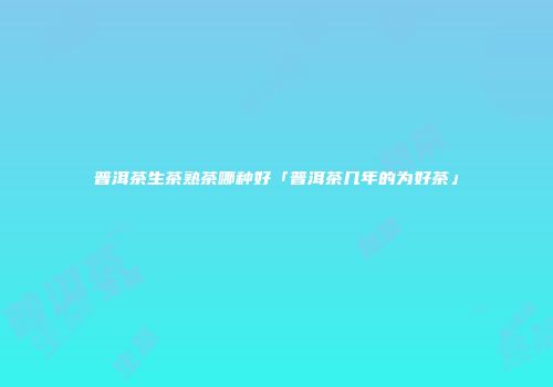 普洱茶生茶熟茶哪种好「普洱茶几年的为好茶」
