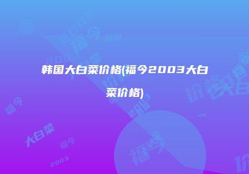 韩国大白菜价格(福今2003大白菜价格)