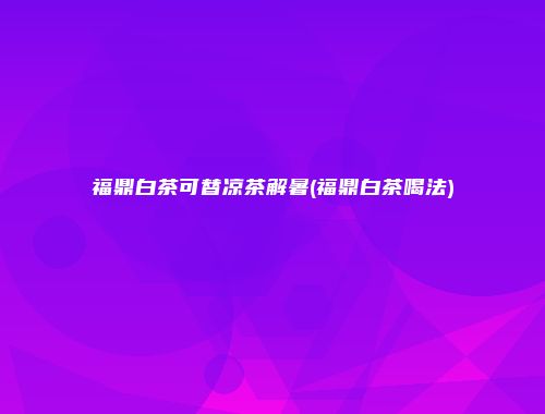 福鼎白茶可替凉茶解暑(福鼎白茶喝法)