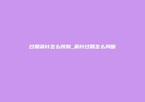 过期茶叶怎么辨别_茶叶过期怎么判断