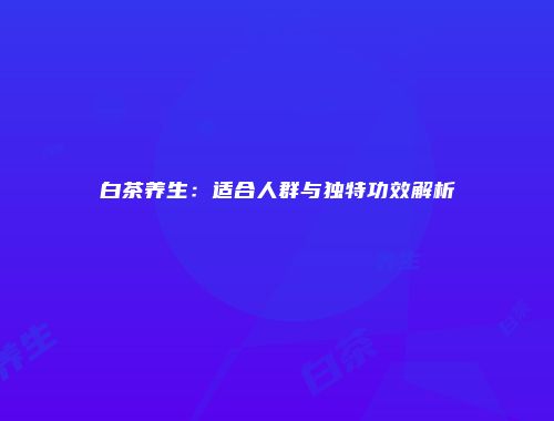 白茶养生：适合人群与独特功效解析