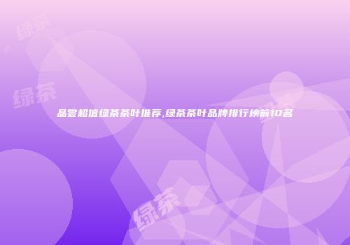 品尝超值绿茶茶叶推荐,绿茶茶叶品牌排行榜前10名