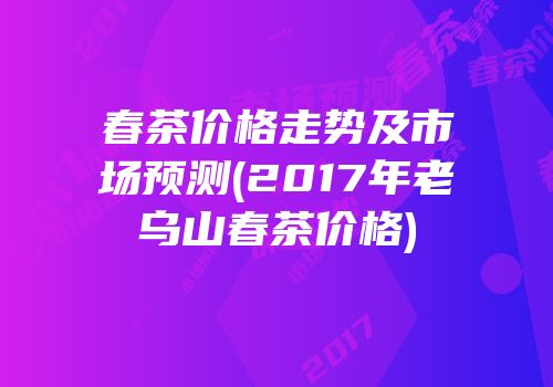春茶价格走势及市场预测(2017年老乌山春茶价格)
