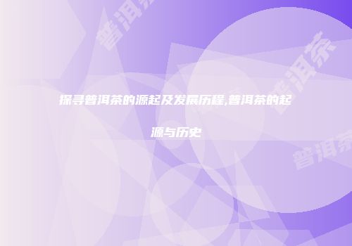 探寻普洱茶的源起及发展历程,普洱茶的起源与历史