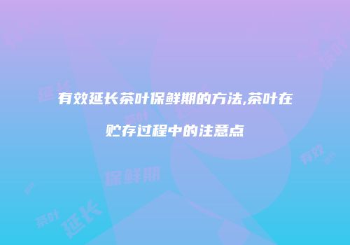 有效延长茶叶保鲜期的方法,茶叶在贮存过程中的注意点