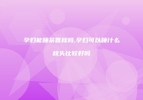 孕妇能睡茶香枕吗,孕妇可以睡什么枕头比较好吗