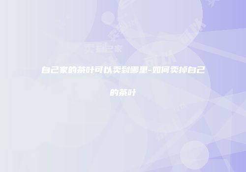 自己家的茶叶可以卖到哪里-如何卖掉自己的茶叶