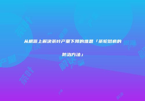 从根源上解决茶叶产量下降的难题「茶轮斑病的防治方法」