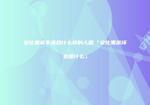安化黑茶不适合什么样的人喝「安化黑茶坏处是什么」
