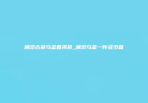 澜沧古茶乌金普洱茶_澜沧乌金一件多少盒