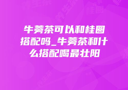 牛蒡茶可以和桂圆搭配吗_牛蒡茶和什么搭配喝最壮阳