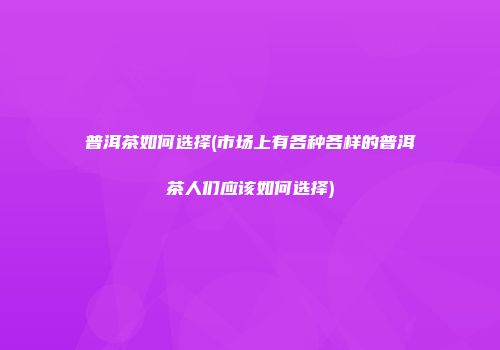 普洱茶如何选择(市场上有各种各样的普洱茶人们应该如何选择)