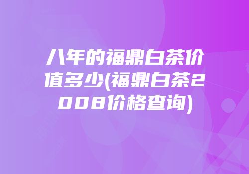 八年的福鼎白茶价值多少(福鼎白茶2008价格查询)
