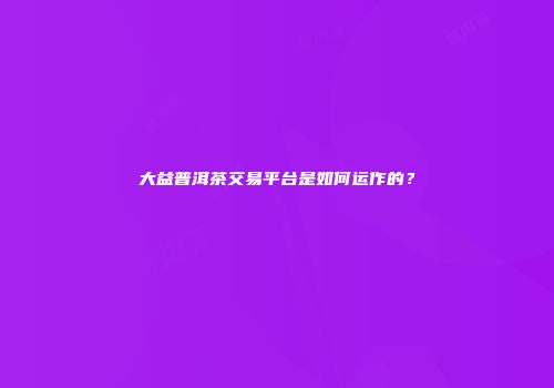 大益普洱茶交易平台是如何运作的？
