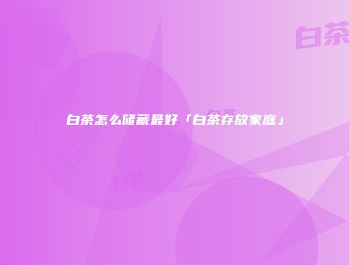 白茶怎么储藏最好「白茶存放家庭」