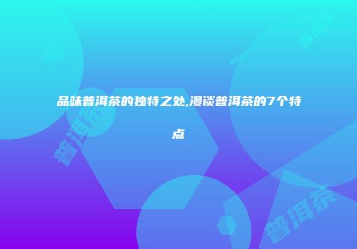 品味普洱茶的独特之处,漫谈普洱茶的7个特点