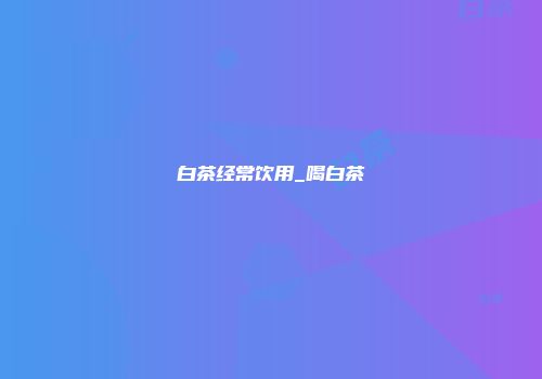 白茶经常饮用_喝白茶