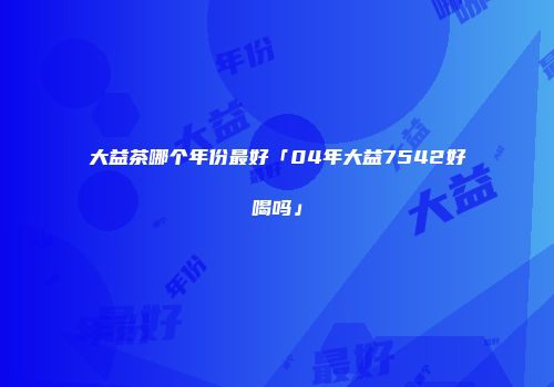 大益茶哪个年份最好「04年大益7542好喝吗」