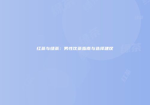 红茶与绿茶：男性饮茶指南与选择建议