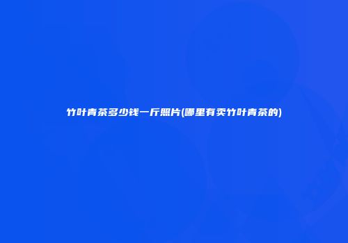 竹叶青茶多少钱一斤照片(哪里有卖竹叶青茶的)