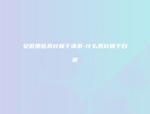 安徽那些茶叶属于清茶-什么茶叶属于白茶