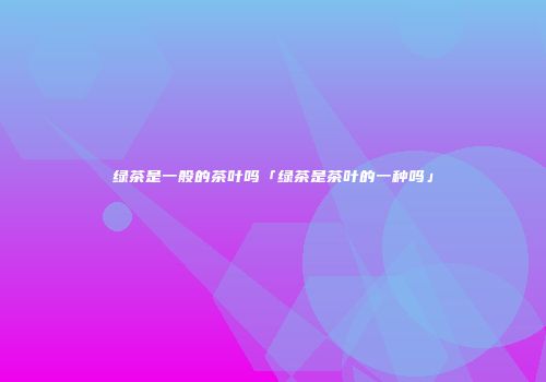 绿茶是一般的茶叶吗「绿茶是茶叶的一种吗」