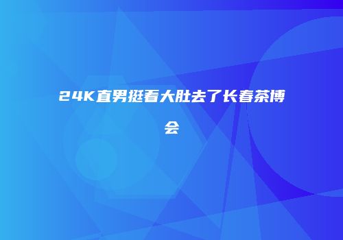 24K直男挺着大肚去了长春茶博会