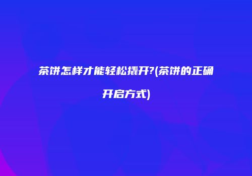 茶饼怎样才能轻松撬开?(茶饼的正确开启方式)