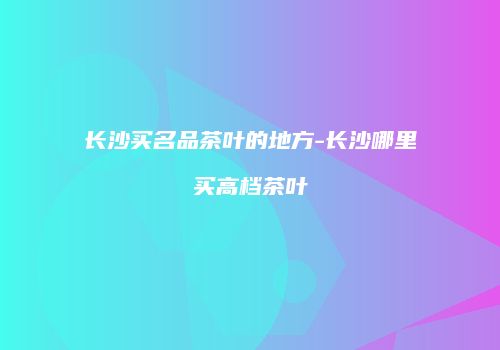 长沙买名品茶叶的地方-长沙哪里买高档茶叶