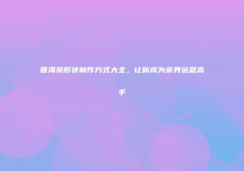 普洱茶形状制作方式大全，让你成为茶界运营高手