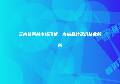 云南普洱茶市场现状、高端品牌及价格全解析