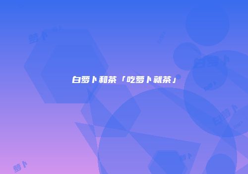 白萝卜和茶「吃萝卜就茶」