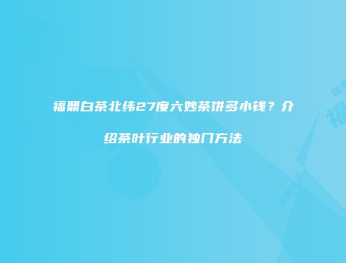 福鼎白茶北纬27度六妙茶饼多小钱？介绍茶叶行业的独门方法