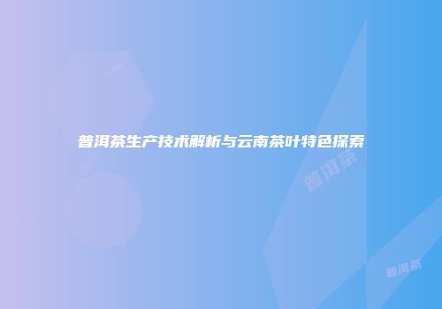 普洱茶生产技术解析与云南茶叶特色探索