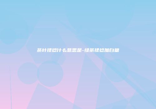 茶叶揉捻什么意思是-绿茶揉捻加白糖