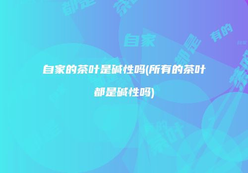 自家的茶叶是碱性吗(所有的茶叶都是碱性吗)