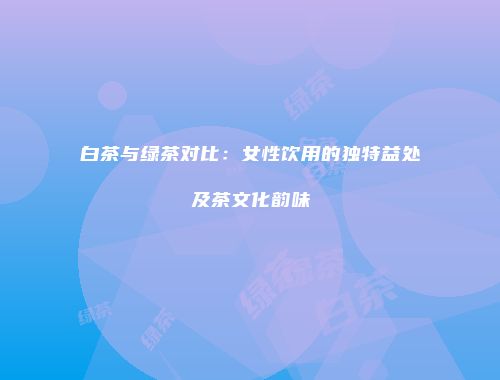 白茶与绿茶对比：女性饮用的独特益处及茶文化韵味